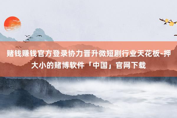 赌钱赚钱官方登录协力晋升微短剧行业天花板-押大小的赌博软件「中国」官网下载