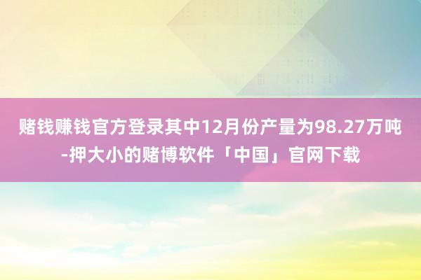 赌钱赚钱官方登录其中12月份产量为98.27万吨-押大小的赌博软件「中国」官网下载