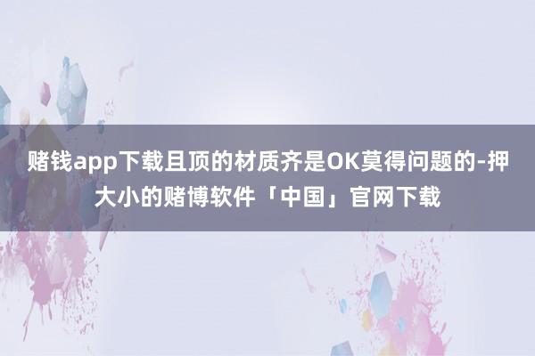 赌钱app下载且顶的材质齐是OK莫得问题的-押大小的赌博软件「中国」官网下载