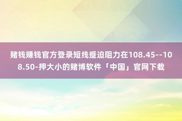 赌钱赚钱官方登录短线蹙迫阻力在108.45--108.50-押大小的赌博软件「中国」官网下载