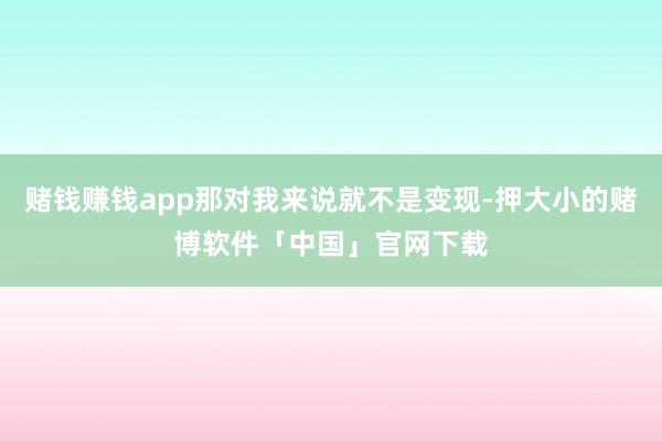 赌钱赚钱app那对我来说就不是变现-押大小的赌博软件「中国」官网下载