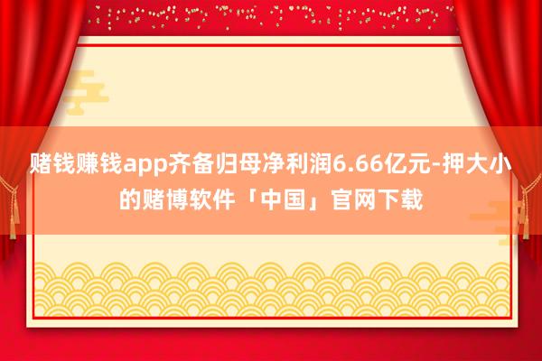 赌钱赚钱app齐备归母净利润6.66亿元-押大小的赌博软件「中国」官网下载
