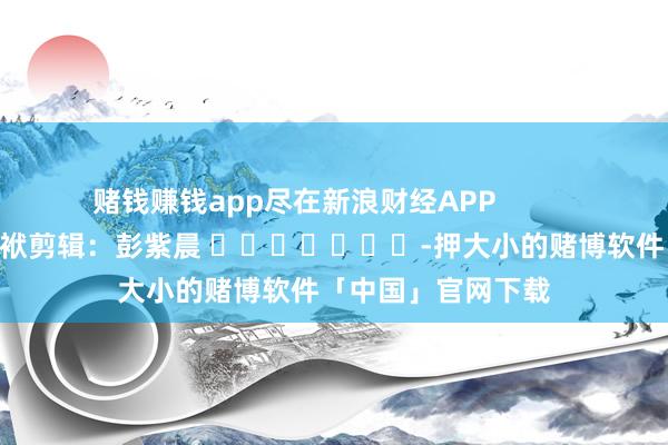 赌钱赚钱app尽在新浪财经APP            						包袱剪辑：彭紫晨 							-押大小的赌博软件「中国」官网下载