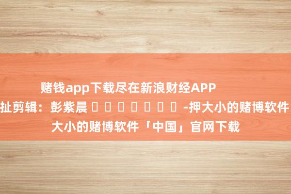赌钱app下载尽在新浪财经APP            						牵扯剪辑：彭紫晨 							-押大小的赌博软件「中国」官网下载