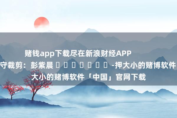 赌钱app下载尽在新浪财经APP 职守裁剪:彭紫晨 -押大小的赌博软件「中国」官网下载