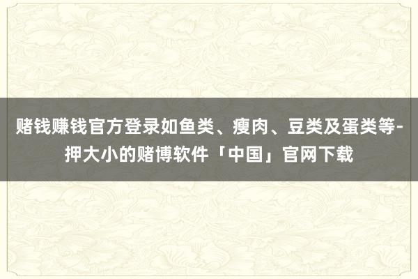 赌钱赚钱官方登录如鱼类、瘦肉、豆类及蛋类等-押大小的赌博软件「中国」官网下载