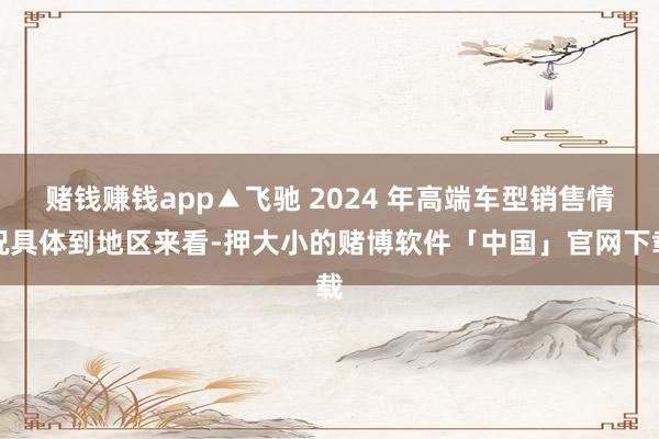 赌钱赚钱app▲飞驰 2024 年高端车型销售情况具体到地区来看-押大小的赌博软件「中国」官网下载