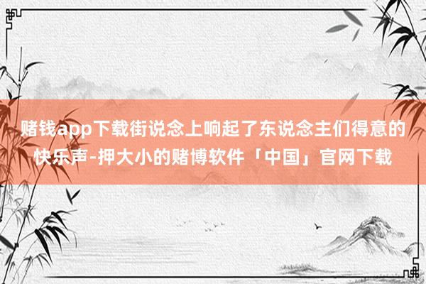 赌钱app下载街说念上响起了东说念主们得意的快乐声-押大小的赌博软件「中国」官网下载