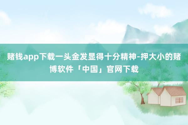 赌钱app下载一头金发显得十分精神-押大小的赌博软件「中国」官网下载