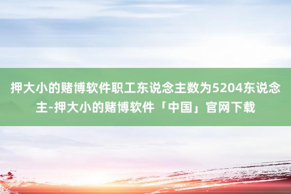 押大小的赌博软件职工东说念主数为5204东说念主-押大小的赌博软件「中国」官网下载