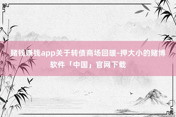 赌钱赚钱app　　关于转债商场回暖-押大小的赌博软件「中国」官网下载