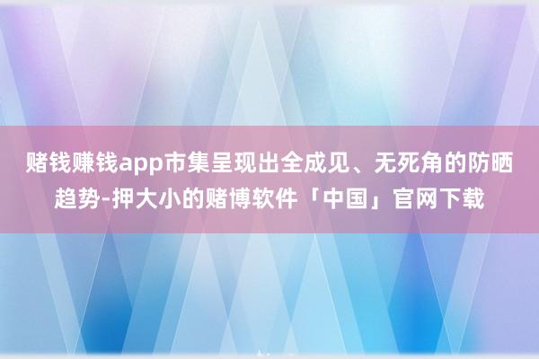 赌钱赚钱app市集呈现出全成见、无死角的防晒趋势-押大小的赌博软件「中国」官网下载