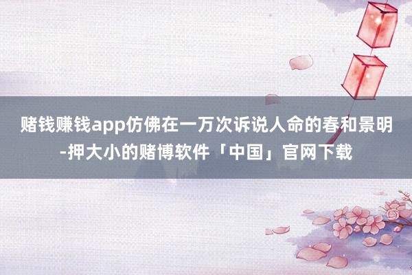 赌钱赚钱app仿佛在一万次诉说人命的春和景明-押大小的赌博软件「中国」官网下载