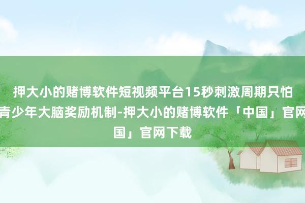 押大小的赌博软件短视频平台15秒刺激周期只怕匹配青少年大脑奖励机制-押大小的赌博软件「中国」官网下载
