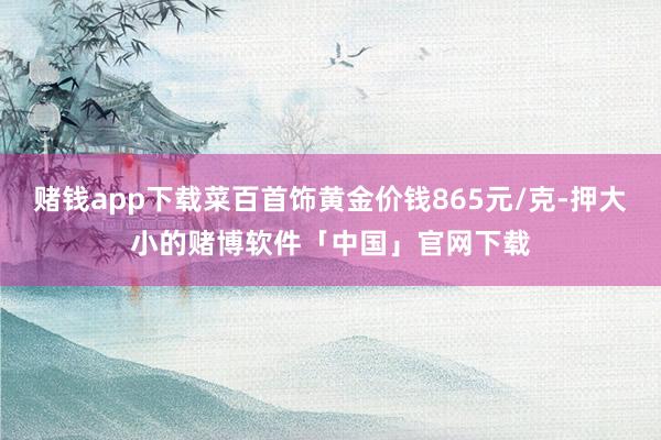 赌钱app下载菜百首饰黄金价钱865元/克-押大小的赌博软件「中国」官网下载