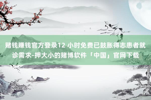 赌钱赚钱官方登录12 小时免费已鼓胀得志患者就诊需求-押大小的赌博软件「中国」官网下载