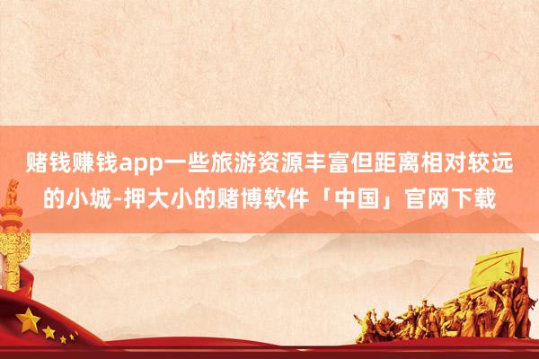 赌钱赚钱app一些旅游资源丰富但距离相对较远的小城-押大小的赌博软件「中国」官网下载