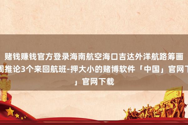 赌钱赚钱官方登录海南航空海口吉达外洋航路筹画每周推论3个来回航班-押大小的赌博软件「中国」官网下载
