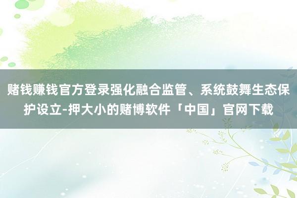 赌钱赚钱官方登录强化融合监管、系统鼓舞生态保护设立-押大小的赌博软件「中国」官网下载