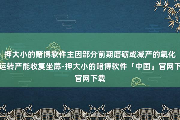 押大小的赌博软件主因部分前期磨砺或减产的氧化铝运转产能收复坐蓐-押大小的赌博软件「中国」官网下载