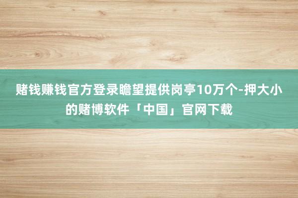 赌钱赚钱官方登录瞻望提供岗亭10万个-押大小的赌博软件「中国」官网下载