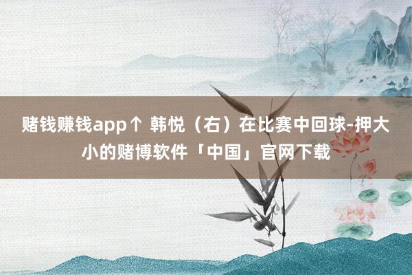 赌钱赚钱app↑ 韩悦(右)在比赛中回球-押大小的赌博软件「中国」官网下载