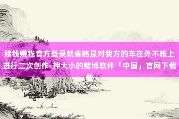 赌钱赚钱官方登录就省略是对我方的车在外不雅上进行二次创作-押大小的赌博软件「中国」官网下载