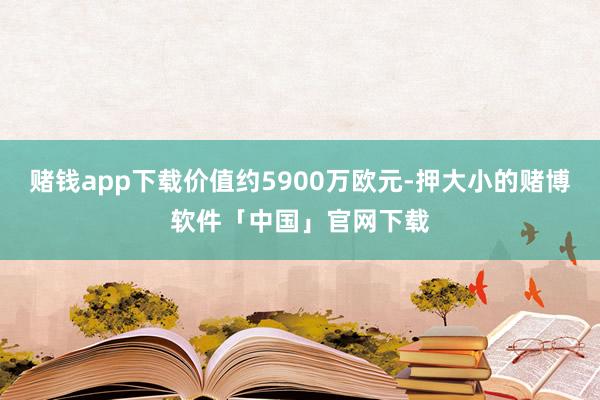 赌钱app下载价值约5900万欧元-押大小的赌博软件「中国」官网下载