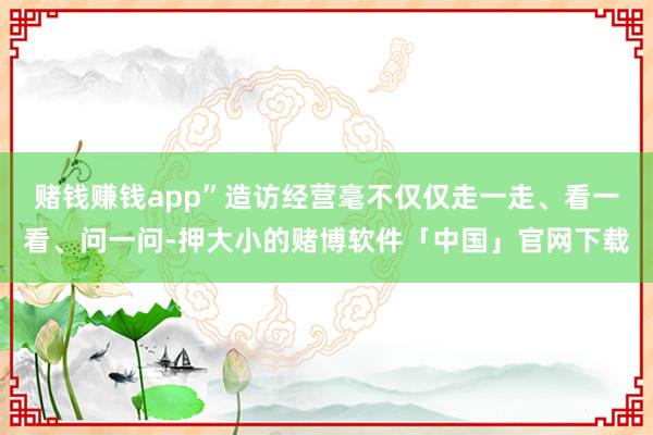 赌钱赚钱app”造访经营毫不仅仅走一走、看一看、问一问-押大小的赌博软件「中国」官网下载