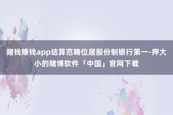 赌钱赚钱app结算范畴位居股份制银行第一-押大小的赌博软件「中国」官网下载