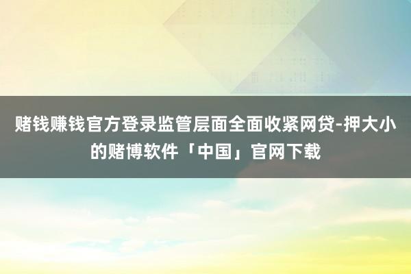 赌钱赚钱官方登录监管层面全面收紧网贷-押大小的赌博软件「中国」官网下载
