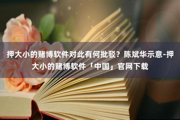 押大小的赌博软件对此有何批驳？陈斌华示意-押大小的赌博软件「中国」官网下载