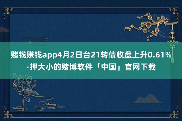 赌钱赚钱app4月2日台21转债收盘上升0.61%-押大小的赌博软件「中国」官网下载