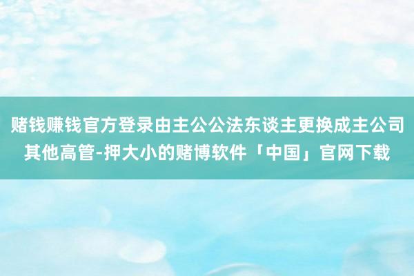 赌钱赚钱官方登录由主公公法东谈主更换成主公司其他高管-押大小的赌博软件「中国」官网下载