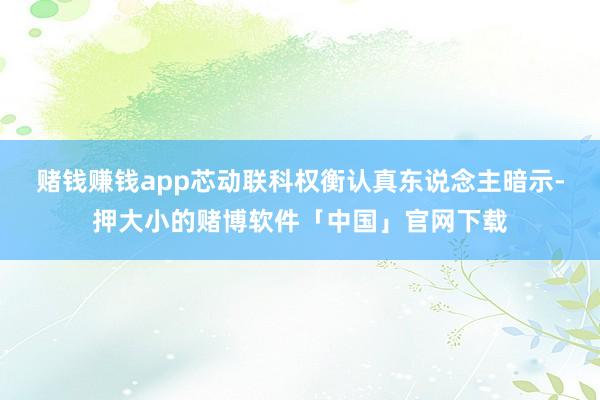 赌钱赚钱app　　芯动联科权衡认真东说念主暗示-押大小的赌博软件「中国」官网下载