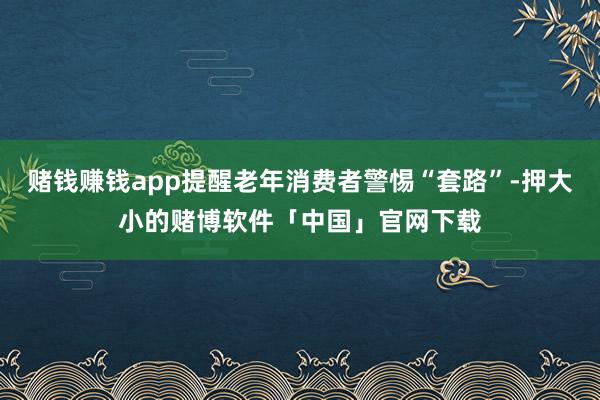 赌钱赚钱app提醒老年消费者警惕“套路”-押大小的赌博软件「中国」官网下载