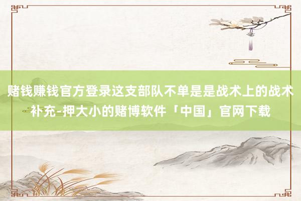 赌钱赚钱官方登录这支部队不单是是战术上的战术补充-押大小的赌博软件「中国」官网下载