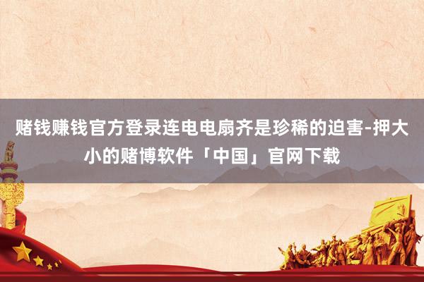 赌钱赚钱官方登录连电电扇齐是珍稀的迫害-押大小的赌博软件「中国」官网下载