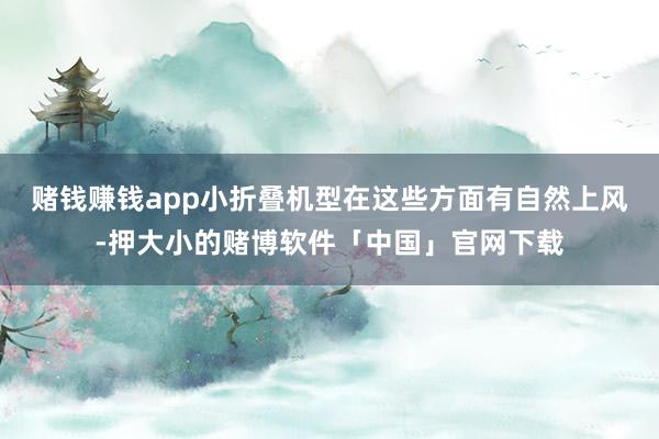 赌钱赚钱app小折叠机型在这些方面有自然上风-押大小的赌博软件「中国」官网下载
