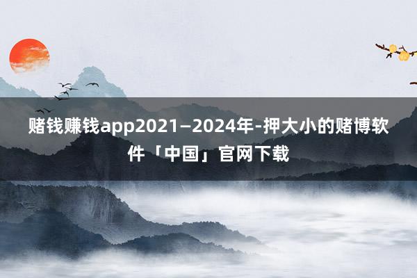 赌钱赚钱app2021—2024年-押大小的赌博软件「中国」官网下载