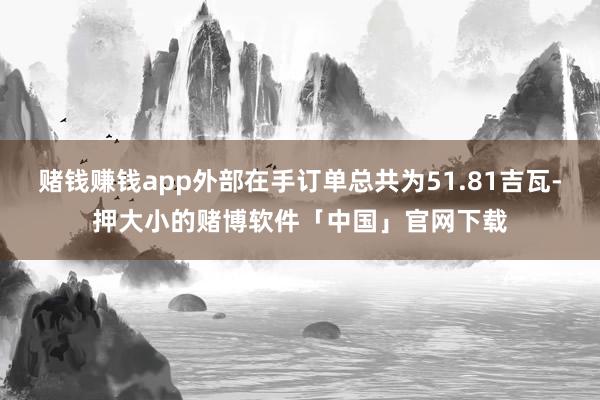 赌钱赚钱app外部在手订单总共为51.81吉瓦-押大小的赌博软件「中国」官网下载