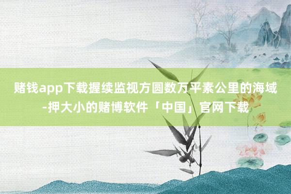 赌钱app下载握续监视方圆数万平素公里的海域-押大小的赌博软件「中国」官网下载