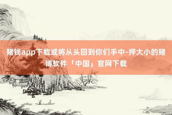 赌钱app下载或将从头回到你们手中-押大小的赌博软件「中国」官网下载