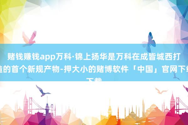 赌钱赚钱app万科·锦上扬华是万科在成皆城西打造的首个新规产物-押大小的赌博软件「中国」官网下载