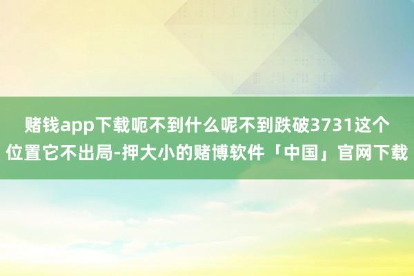 赌钱app下载呃不到什么呢不到跌破3731这个位置它不出局-押大小的赌博软件「中国」官网下载