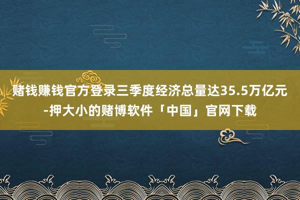 赌钱赚钱官方登录三季度经济总量达35.5万亿元-押大小的赌博软件「中国」官网下载