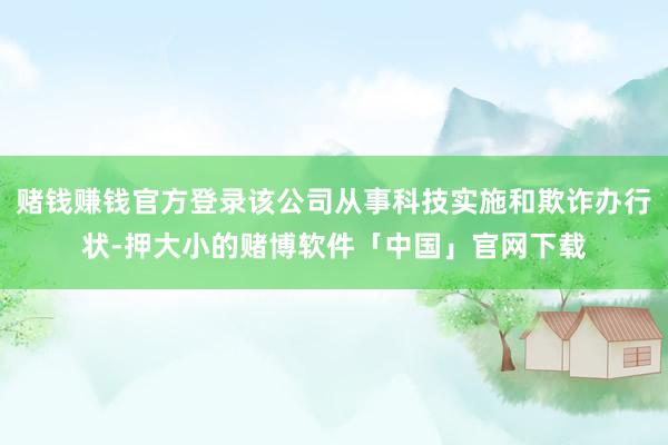 赌钱赚钱官方登录该公司从事科技实施和欺诈办行状-押大小的赌博软件「中国」官网下载