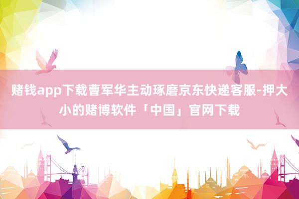 赌钱app下载曹军华主动琢磨京东快递客服-押大小的赌博软件「中国」官网下载