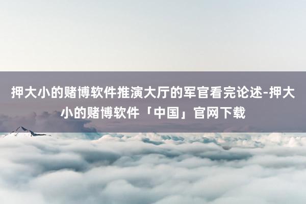 押大小的赌博软件推演大厅的军官看完论述-押大小的赌博软件「中国」官网下载