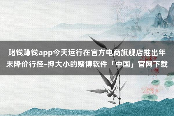 赌钱赚钱app今天运行在官方电商旗舰店推出年末降价行径-押大小的赌博软件「中国」官网下载